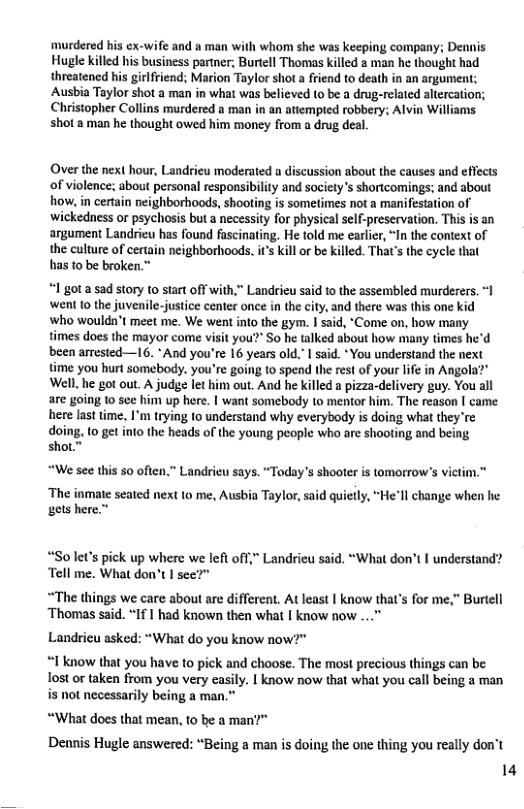 murdered his ex-wife and a man with whom she was keeping company; Dennis Hugle killed his business partner; Burtell Thomas killed 2 man he thought had threatened his girlfriend; Marion Taylor shot a friend to death in an argument: Ausbia Taylor shot a man in what was believed o be a drug-related altercation; Christopher Collins murdered a man in an atiempted robbery: Alvin Williams shot 2 man he thought owed him money from a drug dea.  Over the next hour, Landrieu moderated a discussion abou the causes and eflects of violence; about personal responsibilty and societys shortcomings; and about how, in certain neighborhoods, shooting is sometimes not a manifestation of wickedness or psychosis but a necessity for physical self-preservation. This is an argument Landrieu has found fascinating. He told me earler, “In the context of the culture of cetain neighborhoods. i’ kill or be killed. That’s the cycle that has to be broken.”  1 gota sad story to start off with,” Landrieu said 10 the assembled murderers. *1 went 1o the juvenile-justice center once in the city, and there was this one kid who wouldn’t meet me. We went into the gym. | said, "Come on, how many times does the mayor come visit you?” So he talked about how many times he’d been arrested—I16. * And you’re 16 years old." I said. *You understand the next time you hurt somebody. you’re going to spend the rest of your lfe in Angola?” Well.he got out. A judge let him out. And he killed a pizza-delivery guy. You all are going 1o see him up here. | want somebody to mentor him. The reason [ came here last time, I’m trying to understand why everybody is doing what they’re doing, (0 get into the heads of the young people who are shooting and being shot™  “We see this 50 often.” Landrieu says. “Today’s shooter is tomorrow’s vietn  ‘The inmate seated next to me, Ausbia Taylor, said quiely, “Hell change when he gets here.”  “So let’s pick up where we lefl off,” Landrieu said. “What don’t I understand? ‘Tell me. What don’t | see?”  “The things we care about are different. At least | know that’s for me,” Burtell ‘Thomas said. “If | had known then what [ know now ...”  Landricu asked: “What do you know now?"  “1 know that you have 10 pick and choose. The most precious things can be: Tost or taken from you very easily. | know now that what you call being a man is not necessarily being a man.”  “What does that mean, to be a man?™ Dennis Hugle answered: “Being a man is doing the one thing you really don’t 14 
